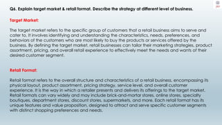 Q6. Explain target market & retail format. Describe the strategy at different level of business.
Target Market:
The target market refers to the specific group of customers that a retail business aims to serve and
cater to. It involves identifying and understanding the characteristics, needs, preferences, and
behaviors of the customers who are most likely to buy the products or services offered by the
business. By defining the target market, retail businesses can tailor their marketing strategies, product
assortment, pricing, and overall retail experience to effectively meet the needs and wants of their
desired customer segment.
Retail Format:
Retail format refers to the overall structure and characteristics of a retail business, encompassing its
physical layout, product assortment, pricing strategy, service level, and overall customer
experience. It is the way in which a retailer presents and delivers its offerings to the target market.
Retail formats can vary widely and may include brick-and-mortar stores, online stores, specialty
boutiques, department stores, discount stores, supermarkets, and more. Each retail format has its
unique features and value proposition, designed to attract and serve specific customer segments
with distinct shopping preferences and needs.
 