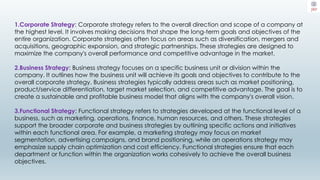 1.Corporate Strategy: Corporate strategy refers to the overall direction and scope of a company at
the highest level. It involves making decisions that shape the long-term goals and objectives of the
entire organization. Corporate strategies often focus on areas such as diversification, mergers and
acquisitions, geographic expansion, and strategic partnerships. These strategies are designed to
maximize the company's overall performance and competitive advantage in the market.
2.Business Strategy: Business strategy focuses on a specific business unit or division within the
company. It outlines how the business unit will achieve its goals and objectives to contribute to the
overall corporate strategy. Business strategies typically address areas such as market positioning,
product/service differentiation, target market selection, and competitive advantage. The goal is to
create a sustainable and profitable business model that aligns with the company's overall vision.
3.Functional Strategy: Functional strategy refers to strategies developed at the functional level of a
business, such as marketing, operations, finance, human resources, and others. These strategies
support the broader corporate and business strategies by outlining specific actions and initiatives
within each functional area. For example, a marketing strategy may focus on market
segmentation, advertising campaigns, and brand positioning, while an operations strategy may
emphasize supply chain optimization and cost efficiency. Functional strategies ensure that each
department or function within the organization works cohesively to achieve the overall business
objectives.
 
