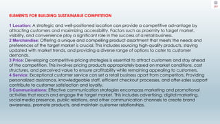 ELEMENTS FOR BUILDING SUSTAINABLE COMPETITION
1 Location: A strategic and well-positioned location can provide a competitive advantage by
attracting customers and maximizing accessibility. Factors such as proximity to target market,
visibility, and convenience play a significant role in the success of a retail business.
2 Merchandise: Offering a unique and compelling product assortment that meets the needs and
preferences of the target market is crucial. This includes sourcing high-quality products, staying
updated with market trends, and providing a diverse range of options to cater to customer
demands.
3 Price: Developing competitive pricing strategies is essential to attract customers and stay ahead
of the competition. This involves pricing products appropriately based on market conditions, cost
structures, and perceived value to ensure profitability while remaining appealing to customers.
4 Service: Exceptional customer service can set a retail business apart from competitors. Providing
personalized assistance, knowledgeable staff, efficient checkout processes, and after-sales support
contribute to customer satisfaction and loyalty.
5 Communications: Effective communication strategies encompass marketing and promotional
activities that reach and engage the target market. This includes advertising, digital marketing,
social media presence, public relations, and other communication channels to create brand
awareness, promote products, and maintain customer relationships.
 