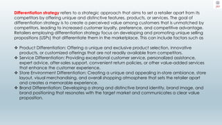Differentiation strategy refers to a strategic approach that aims to set a retailer apart from its
competitors by offering unique and distinctive features, products, or services. The goal of
differentiation strategy is to create a perceived value among customers that is unmatched by
competitors, leading to increased customer loyalty, preference, and competitive advantage.
Retailers employing differentiation strategy focus on developing and promoting unique selling
propositions (USPs) that differentiate them in the marketplace. This can include factors such as
 Product Differentiation: Offering a unique and exclusive product selection, innovative
products, or customized offerings that are not readily available from competitors.
 Service Differentiation: Providing exceptional customer service, personalized assistance,
expert advice, after-sales support, convenient return policies, or other value-added services
that enhance the customer experience.
 Store Environment Differentiation: Creating a unique and appealing in-store ambiance, store
layout, visual merchandising, and overall shopping atmosphere that sets the retailer apart
and creates a memorable experience.
 Brand Differentiation: Developing a strong and distinctive brand identity, brand image, and
brand positioning that resonates with the target market and communicates a clear value
proposition.
 