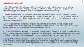 TYPES OF DIFFERENTIATION
1.Price Differentiation: Retailers can differentiate themselves by offering competitive pricing
strategies. This can involve pricing products lower than competitors, providing discounts, or
implementing pricing strategies such as price matching or price bundling.
2.Image Differentiation: Retailers can differentiate themselves based on their brand image and
reputation. This includes developing a unique and recognizable brand identity, creating a positive
brand image through marketing and advertising efforts, and positioning themselves as a preferred
choice among customers.
3.Support Differentiation: Providing exceptional customer support and service can be a key
differentiator. This includes offering personalized assistance, efficient after-sales support, customer
loyalty programs, and convenient return or exchange policies.
4.Quality Differentiation: Retailers can differentiate themselves by offering products of superior quality
compared to competitors. This can involve sourcing high-quality materials, partnering with reputable
suppliers, and implementing strict quality control measures to ensure customer satisfaction.
5.Design Differentiation: Retailers can differentiate themselves through unique product designs or
store aesthetics. This includes offering exclusive or innovative designs that are not readily available
elsewhere, creating visually appealing store layouts, and utilizing attractive visual merchandising
techniques.
 