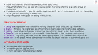 • Norm McMillan first presented Est theory in the early 1990s.
• It says that retailer must be best at one proposition that’s important to a specific group of
customers.
• Retailers must strive for a specific positioning to a specific set of customers rather than attempting
to be great at everything to everybody.
• Forgetting short term goals for a long term success.
STRUCTURE OF EST MODEL
1 Cheap-Est : represents the companies having cheapest price products. E.g. Walmart.
2 Big-Est : It means having largest assortment of product in specific merchandise category.
3 Hot-Est : means having the right product just as customers begin to buy them in volume.
4 Easy-Est : means having the proper combination of products that makes shopping easy.
5 Quick-Est : organising the store to make the shopping trip as quick and efficient as possible
Black hole : is the place where companies which are no longer relevant to customers go to die.
APPLICATION OF EST MODEL
• To compare with competitors
• To identify growth opportunities
• To form company’s strategic foundation
 