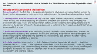Q2. Explain the process of retail location & site selection. Describe the factors affecting retail location
decision.
PROCESS OF RETAIL LOCATION & SITE SELECTION
1.Selection of city: The first step in the process is to select a city based on various factors such as the
target market, demographic data, economic indicators, and the overall growth potential of the city.
2.Deciding about trade locations in the city: The next step is to evaluate potential trade locations
within the city. This involves assessing the customer attraction power of the store, analyzing the
availability of access routes and transportation options, and considering zoning regulations and the
direction of the spread of the city. Retailers also need to determine the types of product lines that are
in demand in the area.
3.Analysis of alternative sites: After identifying potential trade locations, retailers need to evaluate
each location's suitability and potential. This includes analyzing the potential traffic passing the site
and intercepting the traffic following past the site. Retailers may also consider the site's visibility,
accessibility, and availability of parking.
4.Final site selection: Based on the analysis of alternative sites, the retailer will identify a shortlist of
potential sites and conduct a thorough evaluation of each one. This may involve conducting surveys,
analyzing customer data, and considering the site's lease terms and rental costs. Once the analysis is
complete, the retailer will select the site that offers the best combination of customer appeal,
accessibility, and financial viability.
 