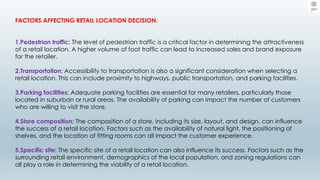 FACTORS AFFECTING RETAIL LOCATION DECISION.
1.Pedestrian traffic: The level of pedestrian traffic is a critical factor in determining the attractiveness
of a retail location. A higher volume of foot traffic can lead to increased sales and brand exposure
for the retailer.
2.Transportation: Accessibility to transportation is also a significant consideration when selecting a
retail location. This can include proximity to highways, public transportation, and parking facilities.
3.Parking facilities: Adequate parking facilities are essential for many retailers, particularly those
located in suburban or rural areas. The availability of parking can impact the number of customers
who are willing to visit the store.
4.Store composition: The composition of a store, including its size, layout, and design, can influence
the success of a retail location. Factors such as the availability of natural light, the positioning of
shelves, and the location of fitting rooms can all impact the customer experience.
5.Specific site: The specific site of a retail location can also influence its success. Factors such as the
surrounding retail environment, demographics of the local population, and zoning regulations can
all play a role in determining the viability of a retail location.
 