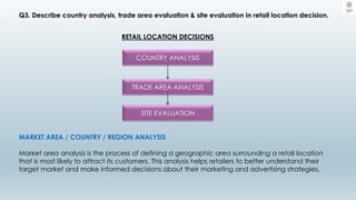 Q3. Describe country analysis, trade area evaluation & site evaluation in retail location decision.
RETAIL LOCATION DECISIONS
COUNTRY ANALYSIS
TRADE AREA ANALYSIS
SITE EVALUATION
MARKET AREA / COUNTRY / REGION ANALYSIS
Market area analysis is the process of defining a geographic area surrounding a retail location
that is most likely to attract its customers. This analysis helps retailers to better understand their
target market and make informed decisions about their marketing and advertising strategies.
 