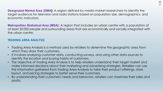 Designated Market Area (DMA): A region defined by media market researchers to identify the
target audience for television and radio stations based on population size, demographics, and
economic indicators.
Metropolitan Statistical Area (MSA): A region that includes an urban centre with a population of
at least 50,000 people and surrounding areas that are economically and socially integrated with
the urban centre.
TRADING AREA ANALYSIS
• Trading Area Analysis is a method used by retailers to determine the geographic area from
which they draw their customers.
• It involves analysing customer data, conducting surveys, and using other data sources to
identify the location and buying habits of customers.
• The objective of Trading Area Analysis is to help retailers understand their target market and
make informed decisions about their marketing and advertising strategies. Retailers can use
the information gathered from Trading Area Analysis to tailor their product offerings, store
layout, and pricing strategies to better serve their customers.
• By understanding their customers' needs and behaviors, retailers can maximize their sales and
profits.
 