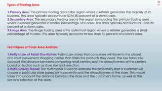 Types of Trading Area:
1.Primary Area: The primary trading area is the region where a retailer generates the majority of its
business. This area typically accounts for 50 to 80 percent of a store's sales.
2.Secondary Area: The secondary trading area is the region surrounding the primary trading area
where a retailer generates a smaller percentage of its sales. This area typically accounts for 10 to 20
percent of a store's sales.
3.Fringe Area: The fringe trading area is the outermost region where a retailer generates a small
percentage of its sales. This area typically accounts for less than 10 percent of a store's sales.
Techniques of Trade Area Analysis:
1.Reilly's Law of Retail Gravitation: Reilly's Law states that consumers will travel to the closest
and most convenient shopping center that offers the products they need. The law takes into
account the distance between competing retail centers and the attractiveness of the centers
based on factors such as store size and selection.
2.Huff's Gravity Model: The Huff model is used to estimate the probability that a customer will
choose a particular store based on its proximity and the attractiveness of the store. This model
takes into account the distance between the store and the customer's home, as well as the
size and selection of the store.
 