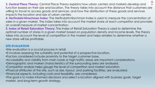 3. Central Place Theory: Central Place Theory explains how urban centers and markets develop and
function based on their size and location. The theory takes into account the distance that customers are
willing to travel to access goods and services, and how the distribution of these goods and services
impacts the location and size of urban centers
4. Herfindahl-Hirschman Index: The Herfindahl-Hirschman Index is used to measure the concentration of
sales in a given market. The index takes into account the market share of each competitor and provides
an overall measure of market concentration.
5. Index of Retail Saturation Theory: The Index of Retail Saturation Theory is used to determine the
optimal number of stores in a given market based on population density and income levels. The theory
takes into account the level of competition in the market and helps retailers to determine whether a
new store will be profitable.
SITE EVALUATION
•Site evaluation is a crucial process in retail.
•It involves assessing the suitability and potential of a prospective location.
•Factors considered include proximity to the target customer base.
•Accessibility and visibility from main roads or high-traffic areas are important considerations.
•Demographic and market characteristics of the surrounding area are analyzed.
•Competitor analysis helps gauge the level of competition and market saturation.
•Physical attributes of the site, such as size, layout, and parking facilities, are evaluated.
•Financial aspects, including costs and feasibility, are considered.
•The goal is to make informed decisions and select a location aligned with business goals, target
market, and long-term growth strategy.
 