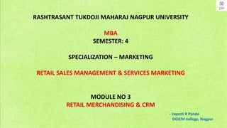 RASHTRASANT TUKDOJI MAHARAJ NAGPUR UNIVERSITY
MBA
SEMESTER: 4
SPECIALIZATION – MARKETING
RETAIL SALES MANAGEMENT & SERVICES MARKETING
MODULE NO 3
RETAIL MERCHANDISING & CRM
- Jayanti R Pande
DGICM college, Nagpur
 
