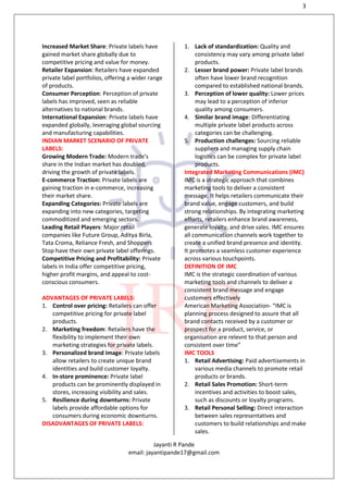 3
Jayanti R Pande
email: jayantipande17@gmail.com
Increased Market Share: Private labels have
gained market share globally due to
competitive pricing and value for money.
Retailer Expansion: Retailers have expanded
private label portfolios, offering a wider range
of products.
Consumer Perception: Perception of private
labels has improved, seen as reliable
alternatives to national brands.
International Expansion: Private labels have
expanded globally, leveraging global sourcing
and manufacturing capabilities.
INDIAN MARKET SCENARIO OF PRIVATE
LABELS:
Growing Modern Trade: Modern trade's
share in the Indian market has doubled,
driving the growth of private labels.
E-commerce Traction: Private labels are
gaining traction in e-commerce, increasing
their market share.
Expanding Categories: Private labels are
expanding into new categories, targeting
commoditized and emerging sectors.
Leading Retail Players: Major retail
companies like Future Group, Aditya Birla,
Tata Croma, Reliance Fresh, and Shoppers
Stop have their own private label offerings.
Competitive Pricing and Profitability: Private
labels in India offer competitive pricing,
higher profit margins, and appeal to cost-
conscious consumers.
ADVANTAGES OF PRIVATE LABELS:
1. Control over pricing: Retailers can offer
competitive pricing for private label
products.
2. Marketing freedom: Retailers have the
flexibility to implement their own
marketing strategies for private labels.
3. Personalized brand image: Private labels
allow retailers to create unique brand
identities and build customer loyalty.
4. In-store prominence: Private label
products can be prominently displayed in
stores, increasing visibility and sales.
5. Resilience during downturns: Private
labels provide affordable options for
consumers during economic downturns.
DISADVANTAGES OF PRIVATE LABELS:
1. Lack of standardization: Quality and
consistency may vary among private label
products.
2. Lesser brand power: Private label brands
often have lower brand recognition
compared to established national brands.
3. Perception of lower quality: Lower prices
may lead to a perception of inferior
quality among consumers.
4. Similar brand image: Differentiating
multiple private label products across
categories can be challenging.
5. Production challenges: Sourcing reliable
suppliers and managing supply chain
logistics can be complex for private label
products.
Integrated Marketing Communications (IMC)
IMC is a strategic approach that combines
marketing tools to deliver a consistent
message. It helps retailers communicate their
brand value, engage customers, and build
strong relationships. By integrating marketing
efforts, retailers enhance brand awareness,
generate loyalty, and drive sales. IMC ensures
all communication channels work together to
create a unified brand presence and identity.
It promotes a seamless customer experience
across various touchpoints.
DEFINITION OF IMC
IMC is the strategic coordination of various
marketing tools and channels to deliver a
consistent brand message and engage
customers effectively
American Marketing Association- “IMC is
planning process designed to assure that all
brand contacts received by a customer or
prospect for a product, service, or
organisation are relevnt to that person and
consistent over time”
IMC TOOLS
1. Retail Advertising: Paid advertisements in
various media channels to promote retail
products or brands.
2. Retail Sales Promotion: Short-term
incentives and activities to boost sales,
such as discounts or loyalty programs.
3. Retail Personal Selling: Direct interaction
between sales representatives and
customers to build relationships and make
sales.
 