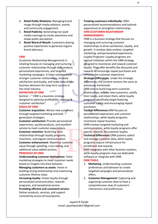 4
Jayanti R Pande
email: jayantipande17@gmail.com
4. Retail Public Relations: Managing brand
image through media relations, events,
and community engagement.
5. Retail Publicity: Generating non-paid
media coverage to create awareness and
shape public perception.
6. Retail Word of Mouth: Customers sharing
positive experiences to generate organic
brand advocacy.
CRM
(Customer Relationship Management) in
retailing focuses on managing and nurturing
customer relationships through data analysis,
personalized experiences, and targeted
marketing campaigns. It helps retailers build
stronger customer relationships, increase
satisfaction and loyalty, and make data-driven
business decisions for long-term success in
the retail industry.
DEFINITION OF CRM
Gartner – “ CRM is a business strategy
designed to optimise profitability, revenue &
customer satisfaction”
GOALS OF CRM:
Customer acquisition: Attract new customers
through targeted marketing and lead
generation strategies.
Customer satisfaction: Provide personalized
experiences, quality products, and excellent
service to meet customer expectations.
Customer retention: Build long-term
relationships through loyalty programs,
incentives, and regular communication.
Customer enhancement: Maximize customer
value through upselling, cross-selling, and
additional value-added services.
PRINCIPLES OF CRM:
Understanding customer motivations: Tailor
marketing strategies to meet customer needs
based on insights into their behavior.
Managing customers as assets: Invest in
building strong relationships and maximizing
customer lifetime value.
Increasing loyalty: Foster loyalty through
personalized communication, rewards
programs, and exceptional service.
Providing efficient and consistent service:
Deliver products, services, and support
consistently across all touchpoints.
Treating customers individually: Offer
personalized recommendations and tailored
experiences to strengthen relationships.
CRM (CUSTOMER RELATIONSHIP
MANAGEMENT):
CRM is a business strategy that focuses on
managing and nurturing customer
relationships to drive satisfaction, loyalty, and
growth. It involves data analysis, targeted
marketing, and personalized experiences.
Loyalty Programs: Loyalty programs are
tactical initiatives within the CRM strategy
designed to incentivize and reward customer
loyalty. They offer benefits like discounts and
rewards to encourage repeat purchases and
enhance the customer experience.
Strategic Differences: Under the strategic
differences, the content remains the same as
previously mentioned:
CRM aims to build long-term customer
relationships, acquire new customers, satisfy
their needs, and retain them, while loyalty
programs specifically target fostering
customer loyalty and encouraging repeat
purchases.
Tactical Differences:CRM focuses on
personalized experiences and customer
relationships, while loyalty programs
incentivize repeat business.
CRM involves targeted marketing and
communication, while loyalty programs offer
specific rewards for customer loyalty.
Technical Differences:CRM systems collect
and manage customer data, while loyalty
programs require infrastructure for
enrollment and rewards.
CRM integrates with other business systems,
while loyalty programs may use dedicated
software or integrate with CRM.
CRM TOOLS
1. Marketing: Understanding customer
preferences and behavior to create
targeted campaigns and personalized
offers.
2. Customer Management: Capturing and
organizing customer data to have a
comprehensive view of customers'
interactions and preferences.
 