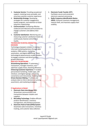 5
Jayanti R Pande
email: jayantipande17@gmail.com
3. Customer Service: Providing exceptional
support, resolving issues promptly, and
ensuring a positive customer experience.
4. Relationship Strategy: Developing
strategies for customer engagement,
loyalty programs, and retention to foster
long-term relationships.
5. Communication: Facilitating effective
outbound and inbound communication to
engage customers and address their
needs.
6. Customer Satisfaction: Monitoring and
measuring customer satisfaction levels to
continuously improve and enhance
loyalty.
TECHNOLOGY IN RETAIL MARKETING
DECISION
Technology empowers retailers in making
informed marketing decisions through data
analytics, CRM systems, marketing
automation, and digital advertising. These
technological advancements enable retailers
to engage customers and drive business
growth effectively.
ROLE OF IT IN RETAILING
Streamlining Operations: IT automates
transactions, manages inventory, and
optimizes supply chains, boosting efficiency.
Enhancing Customer Experience: IT enables
personalized marketing, mobile apps, self-
checkout, and digital signage, enhancing
convenience and interactivity. Enabling Data-
Driven Decision Making: IT collects and
analyzes data to inform decisions on pricing,
assortment, and marketing strategies.
IT Applications in Retail:
1. Electronic Data Interchange (EDI):
Streamlines communication and
transactions between retailers and
suppliers.
2. Barcoding Technology: Enables efficient
product identification, inventory
management, and checkout processes.
3. Electronic Point of Sale (EPOS) System:
Automates sales transactions, inventory
tracking, and customer data collection.
4. Electronic Funds Transfer (EFT):
Facilitates secure and convenient
electronic payment processing.
5. Radio Frequency Identification Device
(RFID): Enhances inventory management,
reduces theft, and improves supply chain
visibility.
 