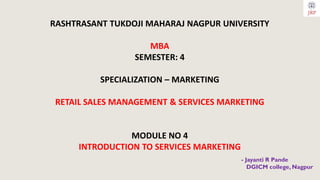 RASHTRASANT TUKDOJI MAHARAJ NAGPUR UNIVERSITY
MBA
SEMESTER: 4
SPECIALIZATION – MARKETING
RETAIL SALES MANAGEMENT & SERVICES MARKETING
MODULE NO 4
INTRODUCTION TO SERVICES MARKETING
- Jayanti R Pande
DGICM college, Nagpur
 