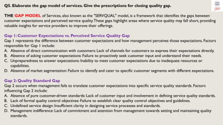 Q5. Elaborate the gap model of services. Give the prescriptions for closing quality gap.
THE GAP MODEL of Services, also known as the "SERVQUAL" model, is a framework that identifies the gaps between
customer expectations and perceived service quality.These gaps highlight areas where service quality may fall short, providing
valuable insights for service providers to improve their offerings.
Gap 1: Customer Expectations vs. Perceived Service Quality Gap
Gap 1 represents the difference between customer expectations and how management perceives those expectations. Factors
responsible for Gap 1 include:
A. Absence of direct communication with customers: Lack of channels for customers to express their expectations directly.
B. Absence of asking customer expectations: Failure to proactively seek customer input and understand their needs.
C. Unpreparedness to answer expectations: Inability to meet customer expectations due to inadequate resources or
capabilities.
D. Absence of market segmentation: Failure to identify and cater to specific customer segments with different expectations.
Gap 2: Quality Standard Gap
Gap 2 occurs when management fails to translate customer expectations into specific service quality standards. Factors
influencing Gap 2 include:
A. Absence of pure customer-driven standards: Lack of customer input and involvement in defining service quality standards.
B. Lack of formal quality control objectives: Failure to establish clear quality control objectives and guidelines.
C. Undefined service design: Insufficient clarity in designing service processes and standards.
D. Management indifference: Lack of commitment and attention from management towards setting and maintaining quality
standards.
 