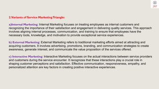 2.Variants of Service MarketingTriangle:
a)Internal Marketing: Internal Marketing focuses on treating employees as internal customers and
recognizing the importance of their satisfaction and engagement in delivering quality services. This approach
involves aligning internal processes, communication, and training to ensure that employees have the
necessary tools, knowledge, and motivation to provide exceptional service experiences.
b) External Marketing: External Marketing refers to traditional marketing efforts aimed at attracting and
acquiring customers. It involves advertising, promotions, branding, and communication strategies to create
awareness, generate interest, and communicate the value proposition of the services offered.
c) Interactive Marketing: Interactive Marketing focuses on the actual interactions between service providers
and customers during the service encounter. It recognizes that these interactions play a crucial role in
shaping customer perceptions and satisfaction. Effective communication, responsiveness, empathy, and
personalized attention are key factors in creating positive interactive experiences.
 