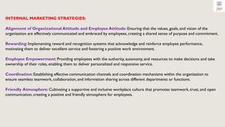 INTERNAL MARKETING STRATEGIES:
Alignment of Organizational Attitude and Employee Attitude: Ensuring that the values, goals, and vision of the
organization are effectively communicated and embraced by employees, creating a shared sense of purpose and commitment.
Rewarding: Implementing reward and recognition systems that acknowledge and reinforce employee performance,
motivating them to deliver excellent service and fostering a positive work environment.
Employee Empowerment: Providing employees with the authority, autonomy, and resources to make decisions and take
ownership of their roles, enabling them to deliver personalized and responsive service.
Coordination: Establishing effective communication channels and coordination mechanisms within the organization to
ensure seamless teamwork, collaboration, and information sharing across different departments or functions.
Friendly Atmosphere: Cultivating a supportive and inclusive workplace culture that promotes teamwork, trust, and open
communication, creating a positive and friendly atmosphere for employees.
 