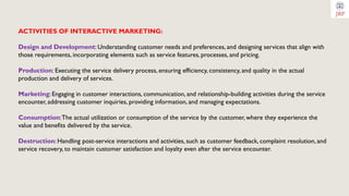 ACTIVITIES OF INTERACTIVE MARKETING:
Design and Development: Understanding customer needs and preferences, and designing services that align with
those requirements, incorporating elements such as service features, processes, and pricing.
Production: Executing the service delivery process, ensuring efficiency, consistency, and quality in the actual
production and delivery of services.
Marketing: Engaging in customer interactions, communication, and relationship-building activities during the service
encounter, addressing customer inquiries, providing information, and managing expectations.
Consumption:The actual utilization or consumption of the service by the customer, where they experience the
value and benefits delivered by the service.
Destruction: Handling post-service interactions and activities, such as customer feedback, complaint resolution, and
service recovery, to maintain customer satisfaction and loyalty even after the service encounter.
 
