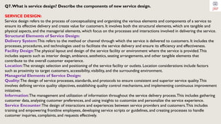 Q7.What is service design? Describe the components of new service design.
SERVICE DESIGN:
Service design refers to the process of conceptualizing and organizing the various elements and components of a service to
ensure its effective delivery and create value for customers. It involves both the structural elements, which are tangible and
physical aspects, and the managerial elements, which focus on the processes and interactions involved in delivering the service.
Structural Elements of Service Design:
Delivery System:This refers to the method or channel through which the service is delivered to customers. It includes the
processes, procedures, and technologies used to facilitate the service delivery and ensure its efficiency and effectiveness.
Facility Design:The physical layout and design of the service facility or environment where the service is provided.This
includes aspects such as interior design, ambiance, aesthetics, seating arrangements, and other tangible elements that
contribute to the overall customer experience.
Location:The strategic selection and positioning of the service facility or outlets. Location considerations include factors
such as proximity to target customers, accessibility, visibility, and the surrounding environment.
Managerial Elements of Service Design:
Quality:The design of service processes, standards, and protocols to ensure consistent and superior service quality.This
involves defining service quality objectives, establishing quality control mechanisms, and implementing continuous improvement
initiatives.
Information:The management and utilization of information throughout the service delivery process.This includes gathering
customer data, analyzing customer preferences, and using insights to customize and personalize the service experience.
Service Encounter:The design of interactions and experiences between service providers and customers.This includes
training and empowering frontline employees, developing service scripts or guidelines, and creating processes to handle
customer inquiries, complaints, and requests effectively.
 