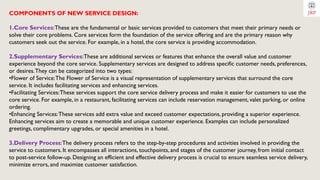 COMPONENTS OF NEW SERVICE DESIGN:
1.Core Services:These are the fundamental or basic services provided to customers that meet their primary needs or
solve their core problems. Core services form the foundation of the service offering and are the primary reason why
customers seek out the service. For example, in a hotel, the core service is providing accommodation.
2.Supplementary Services:These are additional services or features that enhance the overall value and customer
experience beyond the core service. Supplementary services are designed to address specific customer needs, preferences,
or desires.They can be categorized into two types:
•Flower of Service:The Flower of Service is a visual representation of supplementary services that surround the core
service. It includes facilitating services and enhancing services.
•Facilitating Services:These services support the core service delivery process and make it easier for customers to use the
core service. For example, in a restaurant, facilitating services can include reservation management, valet parking, or online
ordering.
•Enhancing Services:These services add extra value and exceed customer expectations, providing a superior experience.
Enhancing services aim to create a memorable and unique customer experience. Examples can include personalized
greetings, complimentary upgrades, or special amenities in a hotel.
3.Delivery Process:The delivery process refers to the step-by-step procedures and activities involved in providing the
service to customers. It encompasses all interactions, touchpoints, and stages of the customer journey, from initial contact
to post-service follow-up. Designing an efficient and effective delivery process is crucial to ensure seamless service delivery,
minimize errors, and maximize customer satisfaction.
 