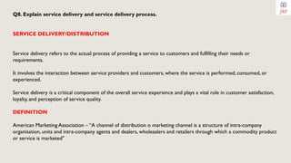 Q8. Explain service delivery and service delivery process.
SERVICE DELIVERY/DISTRIBUTION
Service delivery refers to the actual process of providing a service to customers and fulfilling their needs or
requirements.
It involves the interaction between service providers and customers, where the service is performed, consumed, or
experienced.
Service delivery is a critical component of the overall service experience and plays a vital role in customer satisfaction,
loyalty, and perception of service quality.
DEFINITION
American Marketing Association – “A channel of distribution o marketing channel is a structure of intra-company
organisation, units and intra-company agents and dealers, wholesalers and retailers through which a commodity product
or service is marketed"
 