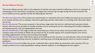 Service Delivery Process:
The service delivery process refers to the sequence of activities and steps involved in delivering a service to customers. It
encompasses all the interactions, touchpoints, and stages that customers go through during the service encounter.The
service delivery process typically includes the following key elements:
Pre-Service Interaction:This involves any communication or interaction that occurs before the actual service encounter.
It can include activities such as making a reservation, gathering customer information, or providing initial information about
the service.
Service Encounter:The service encounter is the primary stage where the service is delivered and customers directly
interact with the service providers. It includes activities such as receiving the service, interacting with frontline employees,
and experiencing the core and supplementary services.
Service Performance:This stage involves the actual execution of the service, where service providers perform the
necessary tasks and activities to deliver the promised service. It includes aspects such as performing the core service,
providing supplementary services, and ensuring service quality.
Service Recovery: In cases where there may be service failures, service recovery is an essential part of the service delivery
process. It involves addressing customer complaints, resolving issues, and taking appropriate actions to restore customer
satisfaction.
Post-Service Interaction:After the service is delivered, there may be follow-up interactions with customers.This can
include activities such as collecting feedback, seeking customer opinions, or providing post-service support.
 