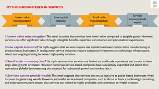 MYTHS ENCOUNTERED IN SERVICES
1.Lower value misconception:This myth assumes that services have lower value compared to tangible goods. However,
services can offer significant value through intangible benefits, expertise, convenience, and personalized experiences.
2.Low capital intensity:This myth suggests that services require less capital investment compared to manufacturing or
product-based businesses. In reality, many service industries require substantial investments in technology, infrastructure,
talent, and ongoing training to deliver high-quality services.
3.Small scale misconception:This myth assumes that services are limited to small-scale operations and cannot achieve
large-scale growth or impact. However, numerous service-based companies have successfully expanded and scaled their
operations globally, demonstrating the potential for substantial growth and market reach.
4.Services cannot provide wealth:This myth suggests that services are not as lucrative as goods-based businesses when
it comes to generating wealth. However, successful service-based companies, such as those in finance, technology, consulting,
and entertainment, have proven that services can indeed be highly profitable and contribute to wealth creation.
Lower value
misconception
Low capital
intensity
Small scale
misconception
Services
cannot provide
wealth
 