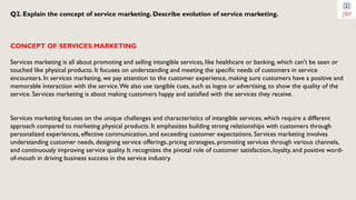 Q2. Explain the concept of service marketing. Describe evolution of service marketing.
CONCEPT OF SERVICES MARKETING
Services marketing is all about promoting and selling intangible services, like healthcare or banking, which can't be seen or
touched like physical products. It focuses on understanding and meeting the specific needs of customers in service
encounters. In services marketing, we pay attention to the customer experience, making sure customers have a positive and
memorable interaction with the service.We also use tangible cues, such as logos or advertising, to show the quality of the
service. Services marketing is about making customers happy and satisfied with the services they receive.
Services marketing focuses on the unique challenges and characteristics of intangible services, which require a different
approach compared to marketing physical products. It emphasizes building strong relationships with customers through
personalized experiences, effective communication, and exceeding customer expectations. Services marketing involves
understanding customer needs, designing service offerings, pricing strategies, promoting services through various channels,
and continuously improving service quality. It recognizes the pivotal role of customer satisfaction, loyalty, and positive word-
of-mouth in driving business success in the service industry.
 