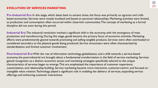EVOLUTION OF SERVICES MARKETING
Pre-Industrial Era: In this stage, which dates back to ancient times, the focus was primarily on agrarian and craft-
based economies. Services were mostly localized and based on personal relationships. Marketing activities were limited,
as production and consumption often occurred within close-knit communities.The concept of marketing as a formal
discipline did not exist during this period.
Industrial Era:The industrial revolution marked a significant shift in the economy, with the emergence of mass
production and manufacturing. During this stage, goods became the primary focus of economic activities. Marketing
efforts were predominantly geared towards promoting and selling tangible products. Services were often overlooked or
considered secondary to the physical goods being produced. Service encounters were often characterized by
standardization and limited customer involvement.
Post-Industrial Era:With the rise of information technology, globalization, and a shift towards a service-based
economy, the post-industrial era brought about a fundamental transformation in the field of service marketing. Services
gained recognition as a distinct economic sector, and marketing strategies specifically tailored to the unique
characteristics of services began to emerge.This era emphasized the importance of customer experience,
customization, and relationship-building. Service marketing became more interactive, customer-centric, and focused on
intangible value creation.Technology played a significant role in enabling the delivery of services, expanding service
offerings, and enhancing customer interactions.
 