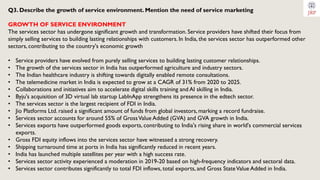 Q3. Describe the growth of service environment. Mention the need of service marketing
GROWTH OF SERVICE ENVIRONMENT
The services sector has undergone significant growth and transformation. Service providers have shifted their focus from
simply selling services to building lasting relationships with customers. In India, the services sector has outperformed other
sectors, contributing to the country's economic growth
• Service providers have evolved from purely selling services to building lasting customer relationships.
• The growth of the services sector in India has outperformed agriculture and industry sectors.
• The Indian healthcare industry is shifting towards digitally enabled remote consultations.
• The telemedicine market in India is expected to grow at a CAGR of 31% from 2020 to 2025.
• Collaborations and initiatives aim to accelerate digital skills training and AI skilling in India.
• Byju's acquisition of 3D virtual lab startup LabInApp strengthens its presence in the edtech sector.
• The services sector is the largest recipient of FDI in India.
• Jio Platforms Ltd. raised a significant amount of funds from global investors, marking a record fundraise.
• Services sector accounts for around 55% of GrossValue Added (GVA) and GVA growth in India.
• Services exports have outperformed goods exports, contributing to India's rising share in world's commercial services
exports.
• Gross FDI equity inflows into the services sector have witnessed a strong recovery.
• Shipping turnaround time at ports in India has significantly reduced in recent years.
• India has launched multiple satellites per year with a high success rate.
• Services sector activity experienced a moderation in 2019-20 based on high-frequency indicators and sectoral data.
• Services sector contributes significantly to total FDI inflows, total exports, and Gross StateValue Added in India.
 