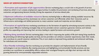 NEED OF SERVICE MARKETING
1 Formation and expansion of job opportunities: Service marketing plays a crucial role in the growth of service
industries, which in turn creates employment opportunities. It enables the promotion and marketing of services, attracting
customers and generating demand, thereby driving the expansion of service-related jobs.
2 Optimum utilization of available resources: Service marketing helps in effectively utilizing available resources. By
promoting and marketing services, businesses can attract customers and efficiently utilize their resources, such as
infrastructure, technology, and skilled personnel, to meet customer needs and maximize service delivery.
3 Formation of capital: Service marketing contributes to the formation of capital by stimulating economic activity in the
service sector. Effective marketing strategies help service providers attract customers, generate revenue, and reinvest
profits into expanding and improving their services, leading to capital formation and economic growth.
4 Raising living standards: Service marketing plays a vital role in improving the quality of life and raising living standards.
By promoting and delivering high-quality services, service providers can enhance customer experiences, meet their needs,
and contribute to overall customer satisfaction.This, in turn, leads to improved living standards and enhanced well-being
for individuals and communities.
5 Eco-friendly technology: Service marketing can promote the adoption and implementation of eco-friendly
technologies in service industries. By creating awareness and highlighting environmentally friendly practices, service
providers can contribute to sustainability efforts, reduce their ecological footprint, and align their services with the
growing demand for environmentally responsible solutions.
 