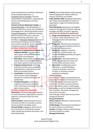 3
Jayanti R Pande
email: jayantipande17@gmail.com
needs and preferences should be understood
for personalized experiences. c)
Employees/Service Providers: Frontline
representatives responsible for delivering the
service and creating positive customer
experiences.
Variants of Service Marketing Triangle: a)
Internal Marketing: Treating employees as
internal customers to ensure their satisfaction
and engagement in delivering quality services.
b) External Marketing: Traditional marketing
efforts to attract and acquire customers
through advertising, promotions, and
branding. c) Interactive Marketing: Focuses on
the interactions between service providers
and customers during the service encounter
to shape perceptions and satisfaction.
INTERNAL MARKETING STRATEGIES:
1. Alignment of Organizational Attitude and
Employee Attitude: Ensuring shared
values, goals, and vision between the
organization and employees.
2. Rewarding: Implementing recognition and
reward systems to motivate employees
and create a positive work environment.
3. Employee Empowerment: Providing
authority and resources to employees,
enabling them to make decisions and
deliver personalized service.
4. Coordination: Establishing effective
communication and coordination
channels for seamless teamwork and
collaboration.
5. Friendly Atmosphere: Cultivating a
supportive and inclusive workplace
culture that fosters teamwork, trust, and
open communication.
EXTERNAL MARKETING STRATEGIES:
Advertising: Utilizing various media channels
to create awareness, target specific customer
segments, and communicate the value
proposition.
Sales Promotion: Implementing short-term
incentives and offers to stimulate customer
interest and drive immediate action.
Personal Selling: Engaging in direct, face-to-
face interactions to understand customer
needs, provide personalized information, and
build relationships.
Publicity: Generating positive media coverage
and leveraging public relations efforts to
enhance reputation and visibility.
Public Relations (PR): Managing relationships
with media and stakeholders to shape the
organization's image and maintain positive
perception.
Direct Marketing: Reaching out to targeted
customers through direct channels, tailoring
messages and offers to specific segments.
ACTIVITIES OF INTERACTIVE MARKETING:
1. Design and Development: Understanding
customer needs and preferences, and
designing services that meet those
requirements.
2. Production: Efficiently and consistently
executing the service delivery process to
ensure high-quality service.
3. Marketing: Engaging in customer
interactions, communication, and
relationship-building activities during the
service encounter.
4. Consumption: Allowing customers to
utilize and experience the value and
benefits delivered by the service.
5. Destruction: Handling post-service
interactions, including feedback,
complaint resolution, and service
recovery, to maintain customer
satisfaction and loyalty.
SERVICE DESIGN:
Service design involves conceptualizing and
organizing the elements of a service to ensure
its effective delivery and create value for
customers. It includes structural elements
such as the delivery system, facility design,
and location, as well as managerial elements
such as quality, information management,
and service encounters.
Service Design includes both structural and
managerial elements.
Structural Elements:
Delivery System: Method or channel used to
deliver the service.
Facility Design: Physical layout and design of
the service facility or environment.
Location: Strategic selection and positioning
of service facilities or outlets.
Managerial Elements:
 
