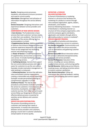 4
Jayanti R Pande
email: jayantipande17@gmail.com
Quality: Designing service processes,
standards, and protocols to ensure consistent
and superior service quality.
Information: Management and utilization of
information throughout the service delivery
process.
Service Encounter: Designing interactions and
experiences between service providers and
customers.
COMPONENTS OF NEW SERVICE DESIGN:
1.Core Services: The fundamental or basic
services that meet customers' primary needs
or solve their core problems. They form the
foundation of the service offering, such as
accommodation in a hotel.
2.Supplementary Services: Additional services
or features that enhance the overall value and
customer experience beyond the core service.
These can be categorized into facilitating
services and enhancing services.
a. Flower of Service: A visual representation
of supplementary services that surround the
core service. It includes facilitating services
and enhancing services.
b. Facilitating Services: Services that support
the core service delivery process and make it
easier for customers to use the core service.
Examples include reservation management or
valet parking in a restaurant.
c. Enhancing Services: Services that add extra
value and exceed customer expectations,
creating a memorable and unique experience.
Examples include personalized greetings or
complimentary upgrades in a hotel.
3.Delivery Process: The step-by-step
procedures and activities involved in providing
the service to customers. It encompasses all
interactions, touchpoints, and stages of the
customer journey, from initial contact to post-
service follow-up. Designing an efficient and
effective delivery process is essential for
seamless service delivery and customer
satisfaction.
SERVICE DELIVERY/DISTRIBUTION:
The process of providing services to
customers and meeting their needs or
requirements. It involves the interaction
between service providers and customers,
playing a crucial role in customer satisfaction
and perception of service quality.
DEFINITION of SERVICE
DELIVERY/DISTRIBUTION
A channel of distribution or marketing
channel is a structure that facilitates the
marketing of a product or service through
intra-company organization, agents, dealers,
wholesalers, and retailers.
American Marketing Association – “A channel
of distribution o marketing channel is a
structure of intra-company organisation, units
and intra-company agents and dealers,
wholesalers and retailers through which a
commodity product or service is marketed”.
SERVICE DELIVERY PROCESS:
The sequence of activities and interactions
involved in delivering a service to customers.
Pre-Service Interaction: Communication and
interactions before the service encounter,
such as reservations and gathering customer
information.
Service Encounter: Direct interaction where
the service is delivered and experienced by
customers and service providers.
Service Performance: Execution of the
service, including core service delivery,
supplementary services, and ensuring quality.
Service Recovery: Addressing service failures,
resolving issues, and taking corrective actions
to restore customer satisfaction.
Post-Service Interaction: Follow-up
interactions like collecting feedback, seeking
opinions, and providing post-service support.
 