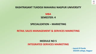 RASHTRASANT TUKDOJI MAHARAJ NAGPUR UNIVERSITY
MBA
SEMESTER: 4
SPECIALIZATION – MARKETING
RETAIL SALES MANAGEMENT & SERVICES MARKETING
MODULE NO 5
INTEGRATED SERVICES MARKETING
- Jayanti R Pande
DGICM college, Nagpur
 