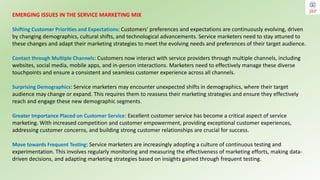 EMERGING ISSUES IN THE SERVICE MARKETING MIX
Shifting Customer Priorities and Expectations: Customers' preferences and expectations are continuously evolving, driven
by changing demographics, cultural shifts, and technological advancements. Service marketers need to stay attuned to
these changes and adapt their marketing strategies to meet the evolving needs and preferences of their target audience.
Contact through Multiple Channels: Customers now interact with service providers through multiple channels, including
websites, social media, mobile apps, and in-person interactions. Marketers need to effectively manage these diverse
touchpoints and ensure a consistent and seamless customer experience across all channels.
Surprising Demographics: Service marketers may encounter unexpected shifts in demographics, where their target
audience may change or expand. This requires them to reassess their marketing strategies and ensure they effectively
reach and engage these new demographic segments.
Greater Importance Placed on Customer Service: Excellent customer service has become a critical aspect of service
marketing. With increased competition and customer empowerment, providing exceptional customer experiences,
addressing customer concerns, and building strong customer relationships are crucial for success.
Move towards Frequent Testing: Service marketers are increasingly adopting a culture of continuous testing and
experimentation. This involves regularly monitoring and measuring the effectiveness of marketing efforts, making data-
driven decisions, and adapting marketing strategies based on insights gained through frequent testing.
 