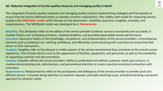 Q5. Elaborate integration of service quality measures and managing quality in detail.
The integration of service quality measures and managing quality involves implementing strategies and frameworks to
ensure that the service delivered meets or exceeds customer expectations. One widely used model for measuring service
quality is the SERVQUAL model, which focuses on five dimensions: reliability, assurance, tangibles, empathy, and
responsiveness. The SERVQUAL model was developed by A. Parasuraman
Reliability: This dimension refers to the ability of the service provider to deliver services consistently and accurately. It
involves factors such as keeping promises, meeting deadlines, and providing dependable service performance.
Assurance: Assurance relates to the knowledge, competence, and professionalism of the service providers. It encompasses
elements such as building trust, instilling confidence, and effectively communicating with customers to ensure they feel
secure in their interactions.
Tangibles: Tangibles refer to the physical or visible aspects of the service environment that contribute to the overall service
experience. This includes factors such as the appearance of facilities, equipment, and personnel, as well as the availability
of supporting materials and documentation.
Empathy: Empathy reflects the service provider's ability to understand and address customer needs and concerns. It
involves demonstrating care, attentiveness, and personalized attention to create a positive emotional connection with
customers.
Responsiveness: Responsiveness refers to the promptness and willingness of the service provider to provide quick and
efficient service. It involves being attentive to customer requests, promptly resolving issues, and demonstrating a proactive
approach to customer needs.
 