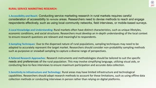 RURAL SERVICE MARKETING RESEARCH:
1.Accessibility and Reach: Conducting service marketing research in rural markets requires careful
consideration of accessibility to remote areas. Researchers need to devise methods to reach and engage
respondents effectively, such as using local community networks, field interviews, or mobile-based surveys.
2.Local Knowledge and Understanding: Rural markets often have distinct characteristics, such as unique lifestyles,
economic conditions, and social structures. Researchers must develop an in-depth understanding of the local context
to ensure research questions are relevant and meaningful to respondents.
3.Sampling Techniques: Due to the dispersed nature of rural populations, sampling techniques may need to be
adapted to accurately represent the target market. Researchers should consider non-probability sampling methods
such as purposive or snowball sampling to capture a diverse range of perspectives.
4.Tailored Research Approaches: Research instruments and methodologies should be tailored to suit the specific
needs and preferences of the rural population. This may involve simplifying language, utilizing visual aids, or
conducting face-to-face interviews to ensure maximum participation and accurate data collection.
5.Sensitivity to Infrastructure and Technology: Rural areas may have limited infrastructure and technological
capabilities. Researchers should adapt research methods to account for these limitations, such as using offline data
collection methods or conducting interviews in person rather than relying on digital platforms.
 
