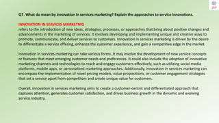 Q7. What do mean by innovation in services marketing? Explain the approaches to service innovations.
INNOVATION IN SERVICES MARKETNIG
refers to the introduction of new ideas, strategies, processes, or approaches that bring about positive changes and
advancements in the marketing of services. It involves developing and implementing unique and creative ways to
promote, communicate, and deliver services to customers. Innovation in services marketing is driven by the desire
to differentiate a service offering, enhance the customer experience, and gain a competitive edge in the market.
Innovation in services marketing can take various forms. It may involve the development of new service concepts
or features that meet emerging customer needs and preferences. It could also include the adoption of innovative
marketing channels and technologies to reach and engage customers effectively, such as utilizing social media
platforms, mobile apps, or personalized marketing approaches. Additionally, innovation in services marketing can
encompass the implementation of novel pricing models, value propositions, or customer engagement strategies
that set a service apart from competitors and create unique value for customers.
Overall, innovation in services marketing aims to create a customer-centric and differentiated approach that
captures attention, generates customer satisfaction, and drives business growth in the dynamic and evolving
service industry.
 