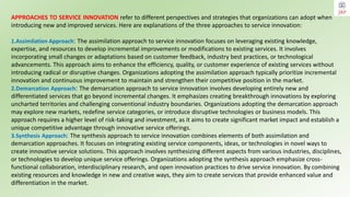 APPROACHES TO SERVICE INNOVATION refer to different perspectives and strategies that organizations can adopt when
introducing new and improved services. Here are explanations of the three approaches to service innovation:
1.Assimilation Approach: The assimilation approach to service innovation focuses on leveraging existing knowledge,
expertise, and resources to develop incremental improvements or modifications to existing services. It involves
incorporating small changes or adaptations based on customer feedback, industry best practices, or technological
advancements. This approach aims to enhance the efficiency, quality, or customer experience of existing services without
introducing radical or disruptive changes. Organizations adopting the assimilation approach typically prioritize incremental
innovation and continuous improvement to maintain and strengthen their competitive position in the market.
2.Demarcation Approach: The demarcation approach to service innovation involves developing entirely new and
differentiated services that go beyond incremental changes. It emphasizes creating breakthrough innovations by exploring
uncharted territories and challenging conventional industry boundaries. Organizations adopting the demarcation approach
may explore new markets, redefine service categories, or introduce disruptive technologies or business models. This
approach requires a higher level of risk-taking and investment, as it aims to create significant market impact and establish a
unique competitive advantage through innovative service offerings.
3.Synthesis Approach: The synthesis approach to service innovation combines elements of both assimilation and
demarcation approaches. It focuses on integrating existing service components, ideas, or technologies in novel ways to
create innovative service solutions. This approach involves synthesizing different aspects from various industries, disciplines,
or technologies to develop unique service offerings. Organizations adopting the synthesis approach emphasize cross-
functional collaboration, interdisciplinary research, and open innovation practices to drive service innovation. By combining
existing resources and knowledge in new and creative ways, they aim to create services that provide enhanced value and
differentiation in the market.
 