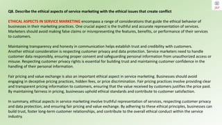 Q8. Describe the ethical aspects of service marketing with the ethical issues that create conflict
ETHICAL ASPECTS IN SERVICE MARKETING encompass a range of considerations that guide the ethical behavior of
businesses in their marketing practices. One crucial aspect is the truthful and accurate representation of services.
Marketers should avoid making false claims or misrepresenting the features, benefits, or performance of their services
to customers.
Maintaining transparency and honesty in communication helps establish trust and credibility with customers.
Another ethical consideration is respecting customer privacy and data protection. Service marketers need to handle
customer data responsibly, ensuring proper consent and safeguarding personal information from unauthorized access or
misuse. Respecting customer privacy rights is essential for building trust and maintaining customer confidence in the
handling of their personal information.
Fair pricing and value exchange is also an important ethical aspect in service marketing. Businesses should avoid
engaging in deceptive pricing practices, hidden fees, or price discrimination. Fair pricing practices involve providing clear
and transparent pricing information to customers, ensuring that the value received by customers justifies the price paid.
By maintaining fairness in pricing, businesses uphold ethical standards and contribute to customer satisfaction.
In summary, ethical aspects in service marketing involve truthful representation of services, respecting customer privacy
and data protection, and ensuring fair pricing and value exchange. By adhering to these ethical principles, businesses can
build trust, foster long-term customer relationships, and contribute to the overall ethical conduct within the service
industry.
 