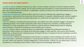 ETHICAL ISSUES THAT CREATE CONFLICT
1.Conflict of Interest: Conflicts of interest occur when a service marketer's personal or financial interests interfere
with their objective decision-making. This can lead to biased recommendations or actions that prioritize personal
gain over the best interests of customers or stakeholders. Conflicts of interest can create ethical dilemmas and erode
trust in the marketing process.
2.Organizational Relationships: Ethical conflicts may arise in service marketing when organizations engage in
partnerships or relationships that compromise ethical standards. For example, collaborating with unethical suppliers
or endorsing products/services of questionable quality can conflict with the organization's values and damage its
reputation.
3.Honesty: Honesty is a fundamental ethical principle, and conflicts arise when marketers engage in deceptive or
misleading practices. This includes making false claims about product/service attributes, omitting important
information, or using manipulative tactics to influence customer behavior. Maintaining honesty in marketing
communications is essential for building trust and credibility with customers.
4.Fairness: Fairness refers to treating customers and stakeholders equitably and avoiding discrimination or
favouritism. Ethical conflicts can emerge when businesses engage in unfair practices, such as price discrimination,
hidden fees, or biased decision-making processes. Striving for fairness in all aspects of service marketing is crucial to
maintaining ethical standards.
5.Communication: Effective and transparent communication is essential in service marketing, but conflicts can arise
when information is withheld, manipulated, or misrepresented. Marketers must ensure that their communication is
accurate, timely, and respectful, avoiding exaggerations or false promises. Conflicts can arise when there is a lack of
transparency or misleading communication, undermining trust and damaging relationships.
 