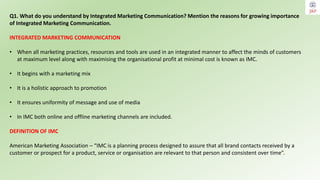 Q1. What do you understand by Integrated Marketing Communication? Mention the reasons for growing importance
of Integrated Marketing Communication.
INTEGRATED MARKETING COMMUNICATION
• When all marketing practices, resources and tools are used in an integrated manner to affect the minds of customers
at maximum level along with maximising the organisational profit at minimal cost is known as IMC.
• It begins with a marketing mix
• It is a holistic approach to promotion
• It ensures uniformity of message and use of media
• In IMC both online and offline marketing channels are included.
DEFINITION OF IMC
American Marketing Association – “IMC is a planning process designed to assure that all brand contacts received by a
customer or prospect for a product, service or organisation are relevant to that person and consistent over time”.
 