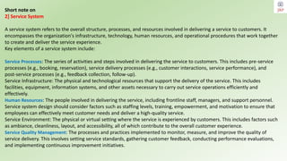 Short note on
2] Service System
A service system refers to the overall structure, processes, and resources involved in delivering a service to customers. It
encompasses the organization's infrastructure, technology, human resources, and operational procedures that work together
to create and deliver the service experience.
Key elements of a service system include:
Service Processes: The series of activities and steps involved in delivering the service to customers. This includes pre-service
processes (e.g., booking, reservation), service delivery processes (e.g., customer interactions, service performance), and
post-service processes (e.g., feedback collection, follow-up).
Service Infrastructure: The physical and technological resources that support the delivery of the service. This includes
facilities, equipment, information systems, and other assets necessary to carry out service operations efficiently and
effectively.
Human Resources: The people involved in delivering the service, including frontline staff, managers, and support personnel.
Service system design should consider factors such as staffing levels, training, empowerment, and motivation to ensure that
employees can effectively meet customer needs and deliver a high-quality service.
Service Environment: The physical or virtual setting where the service is experienced by customers. This includes factors such
as ambiance, cleanliness, layout, and accessibility, all of which contribute to the overall customer experience.
Service Quality Management: The processes and practices implemented to monitor, measure, and improve the quality of
service delivery. This involves setting service standards, gathering customer feedback, conducting performance evaluations,
and implementing continuous improvement initiatives.
 