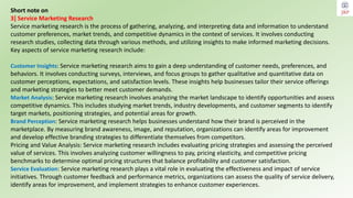 Short note on
3] Service Marketing Research
Service marketing research is the process of gathering, analyzing, and interpreting data and information to understand
customer preferences, market trends, and competitive dynamics in the context of services. It involves conducting
research studies, collecting data through various methods, and utilizing insights to make informed marketing decisions.
Key aspects of service marketing research include:
Customer Insights: Service marketing research aims to gain a deep understanding of customer needs, preferences, and
behaviors. It involves conducting surveys, interviews, and focus groups to gather qualitative and quantitative data on
customer perceptions, expectations, and satisfaction levels. These insights help businesses tailor their service offerings
and marketing strategies to better meet customer demands.
Market Analysis: Service marketing research involves analyzing the market landscape to identify opportunities and assess
competitive dynamics. This includes studying market trends, industry developments, and customer segments to identify
target markets, positioning strategies, and potential areas for growth.
Brand Perception: Service marketing research helps businesses understand how their brand is perceived in the
marketplace. By measuring brand awareness, image, and reputation, organizations can identify areas for improvement
and develop effective branding strategies to differentiate themselves from competitors.
Pricing and Value Analysis: Service marketing research includes evaluating pricing strategies and assessing the perceived
value of services. This involves analyzing customer willingness to pay, pricing elasticity, and competitive pricing
benchmarks to determine optimal pricing structures that balance profitability and customer satisfaction.
Service Evaluation: Service marketing research plays a vital role in evaluating the effectiveness and impact of service
initiatives. Through customer feedback and performance metrics, organizations can assess the quality of service delivery,
identify areas for improvement, and implement strategies to enhance customer experiences.
 