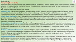 Short note on
4] Improving Service Quality
Improving service quality is a critical objective for businesses in the service industry. It refers to the continuous efforts made to
enhance the overall customer experience, meet or exceed customer expectations, and deliver services that consistently meet
high standards of excellence.
Key aspects of improving service quality include:
Customer Focus: Improving service quality starts with understanding customer needs and preferences. Organizations need to
actively listen to customer feedback, conduct surveys, and engage in dialogue to gain insights into customer expectations. By
understanding customer requirements, businesses can align their service delivery to meet those needs effectively.
Service Design and Delivery: Service quality improvement involves designing service processes and delivery mechanisms that
prioritize customer satisfaction. This includes streamlining service procedures, enhancing service reliability, reducing waiting
times, and ensuring consistency across customer interactions. Implementing service standards and protocols helps deliver a
consistent and seamless experience.
Employee Training and Empowerment: Frontline employees play a crucial role in service quality. Investing in employee training
programs equips them with the necessary skills and knowledge to provide exceptional service. Empowering employees to make
decisions and take ownership of customer issues fosters a culture of service excellence and improves overall customer
satisfaction.
Feedback and Complaint Management: Actively seeking and responding to customer feedback is essential in improving service
quality. Establishing effective feedback mechanisms allows customers to express their concerns, suggestions, and compliments.
Timely and appropriate handling of complaints demonstrates a commitment to service recovery and can turn dissatisfied
customers into loyal advocates.
Continuous Improvement: Improving service quality is an ongoing process. Organizations need to regularly evaluate their service
performance, analyze customer feedback, and identify areas for enhancement. By implementing a culture of continuous
improvement, businesses can proactively address service gaps, innovate new service offerings, and stay ahead of evolving
customer expectations.
 