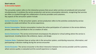Short note on
5] Servuction System
The servuction system refers to the interactive process that occurs when services are produced and consumed
simultaneously. It combines the service production and service consumption elements, recognizing that services
are often co-created through the collaboration of service providers and customers.
Key aspects of the servuction system include:
Service Production: In the servuction system, service production refers to the activities conducted by service
providers to create and deliver the service experience.
Service Consumption: Service consumption involves the active participation of customers in the service delivery
process, where they contribute to the co-creation of value.
Service Environment: The service environment encompasses the physical or virtual setting where the service is
experienced, including factors like ambiance, layout, and design.
Customer Roles: Customers have an active role in the servuction system, contributing resources, information, and
participating in decision-making during the service encounter.
Service Encounter: The service encounter is the direct interaction between the service provider and the customer,
where service quality is evaluated and the overall experience is shaped.
 