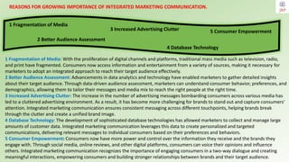 1 Fragmentation of Media: With the proliferation of digital channels and platforms, traditional mass media such as television, radio,
and print have fragmented. Consumers now access information and entertainment from a variety of sources, making it necessary for
marketers to adopt an integrated approach to reach their target audience effectively.
2 Better Audience Assessment: Advancements in data analytics and technology have enabled marketers to gather detailed insights
about their target audience. Through data-driven audience assessment, marketers can understand consumer behavior, preferences, and
demographics, allowing them to tailor their messages and media mix to reach the right people at the right time.
3 Increased Advertising Clutter: The increase in the number of advertising messages bombarding consumers across various media has
led to a cluttered advertising environment. As a result, it has become more challenging for brands to stand out and capture consumers'
attention. Integrated marketing communication ensures consistent messaging across different touchpoints, helping brands break
through the clutter and create a unified brand image.
4 Database Technology: The development of sophisticated database technologies has allowed marketers to collect and manage large
amounts of customer data. Integrated marketing communication leverages this data to create personalized and targeted
communications, delivering relevant messages to individual consumers based on their preferences and behaviors.
5 Consumer Empowerment: Consumers now have more power and control over the information they receive and the brands they
engage with. Through social media, online reviews, and other digital platforms, consumers can voice their opinions and influence
others. Integrated marketing communication recognizes the importance of engaging consumers in a two-way dialogue and creating
meaningful interactions, empowering consumers and building stronger relationships between brands and their target audience.
REASONS FOR GROWING IMPORTANCE OF INTEGRATED MARKETING COMMUNICATION.
2 Better Audience Assessment
1 Fragmentation of Media
3 Increased Advertising Clutter
4 Database Technology
5 Consumer Empowerment
 