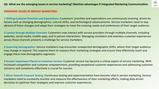 Q2. What are the emerging issues in service marketing? Mention advantages if Integrated Marketing Communication.
EMERGING ISSUES IN SERVICE MARKETING:
1 Shifting Customer Priorities and Expectations: Customers' priorities and expectations are continuously evolving, driven by
factors such as changing demographics, cultural shifts, and technological advancements. Service marketers need to stay
abreast of these changes and adapt their strategies to meet the evolving needs and preferences of their target audience.
2 Contact through Multiple Channels: Customers now interact with service providers through multiple channels, including
websites, social media, mobile apps, and in-person interactions. Managing consistent and seamless customer experiences
across these channels presents a challenge for service marketers.
3 Surprising Demographics: Service marketers may encounter unexpected demographic shifts, where their target audience
may change or expand. This requires them to reassess their marketing strategies and ensure they effectively reach and
engage these new demographic segments.
4 Greater Importance Placed on Customer Service: Customer service has become a critical aspect of service marketing. With
increased competition and customer empowerment, providing exceptional customer experiences and addressing customer
concerns and complaints effectively is crucial for success.
5 Move Towards Frequent Testing: Continuous testing and experimentation have become vital in service marketing. Service
marketers need to constantly monitor and measure the effectiveness of their marketing efforts, making data-driven
decisions to optimize their strategies and improve customer experiences.
 