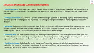 ADVANTAGES OF INTEGRATED MARKETING COMMUNICATION:
1 Consistent Delivery of Message: IMC ensures that the brand message is consistent across various marketing channels
and touchpoints. This consistency helps build brand recognition, trust, and reinforces the desired brand image among
consumers.
2 Strategic Development: IMC involves a coordinated and strategic approach to marketing, aligning different marketing
elements towards common goals and objectives. This strategic development enhances marketing effectiveness and
efficiency.
3 Motivation: IMC can motivate consumers to take desired actions by providing a cohesive and persuasive message across
different channels. By integrating different marketing techniques, such as advertising, public relations, and direct
marketing, IMC creates a more compelling and impactful communication strategy.
4 Technology Base: IMC leverages technology and data to gather insights about consumers, personalize messages, and
track the effectiveness of marketing campaigns. The use of technology enhances targeting precision, improves customer
segmentation, and enables more effective measurement and analysis of marketing efforts.
5 Cost-Effective Budget: IMC allows for better allocation of marketing resources by eliminating redundancies and
maximizing the impact of marketing expenditures. By integrating different marketing activities, businesses can optimize
their budget and achieve a higher return on investment (ROI).
 