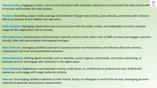 Direct Marketing: Utilizing direct communication channels, such as email, direct mail, or SMS, to reach and engage customers
directly, often with personalized and targeted messages.
Word of Mouth: Leveraging satisfied customers to spread positive recommendations and referrals about the services,
creating buzz and trust among potential customers.
Online Marketing: Utilizing digital channels, such as websites, search engines, social media, and online advertising, to
promote services and engage with customers in the digital space.
Event Marketing: Organizing or participating in events, trade shows, or conferences to showcase services, build brand
awareness, and engage with target audiences directly.
Referrals: Encouraging satisfied customers to refer friends, family, or colleagues to avail of the services, leveraging personal
networks to generate new business opportunities.
Personal Selling: Engaging in direct, one-on-one interactions with potential customers to communicate the value and benefits
of services and facilitate the sales process.
Publicity: Generating unpaid media coverage and attention through news articles, press releases, and other public relations
efforts to enhance brand visibility and reputation.
Public Relations: Managing relationships and communication with the public, media, and stakeholders to build a positive
image for the organization and its services.
 