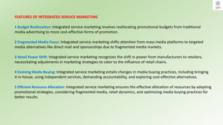 FEATURES OF INTEGRATED SERVICE MARKETING
1 Budget Reallocation: Integrated service marketing involves reallocating promotional budgets from traditional
media advertising to more cost-effective forms of promotion.
2 Fragmented Media Focus: Integrated service marketing shifts attention from mass media platforms to targeted
media alternatives like direct mail and sponsorships due to fragmented media markets.
3 Retail Power Shift: Integrated service marketing recognizes the shift in power from manufacturers to retailers,
necessitating adjustments in marketing strategies to cater to the influence of retail chains.
4 Evolving Media Buying: Integrated service marketing entails changes in media buying practices, including bringing
it in-house, using independent services, demanding accountability, and exploring cost-effective alternatives.
5 Efficient Resource Allocation: Integrated service marketing ensures the effective allocation of resources by adapting
promotional strategies, considering fragmented media, retail dynamics, and optimizing media buying practices for
better results.
 
